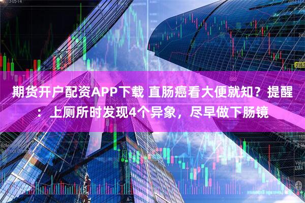 期货开户配资APP下载 直肠癌看大便就知？提醒：上厕所时发现4个异象，尽早做下肠镜
