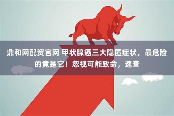 鼎和网配资官网 甲状腺癌三大隐匿症状，最危险的竟是它！忽视可能致命，速查