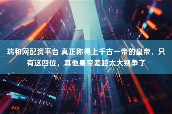 瑞和网配资平台 真正称得上千古一帝的皇帝，只有这四位，其他皇帝差距太大别争了
