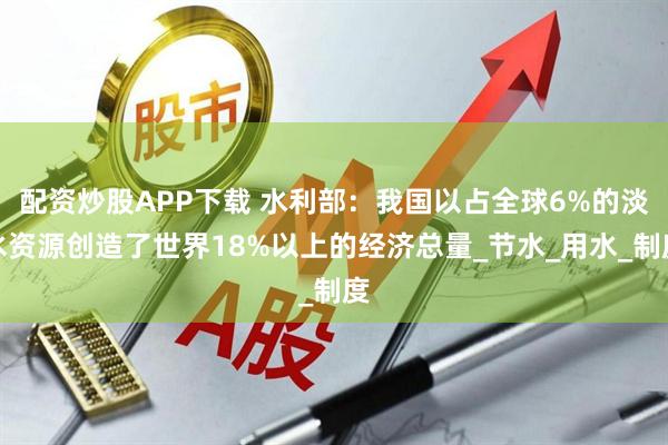 配资炒股APP下载 水利部：我国以占全球6%的淡水资源创造了世界18%以上的经济总量_节水_用水_制度