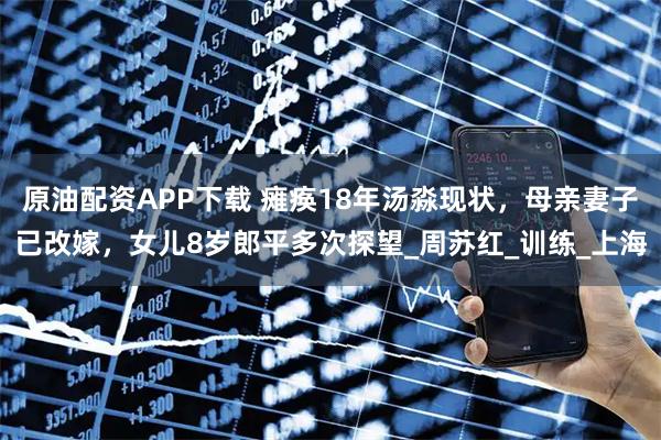 原油配资APP下载 瘫痪18年汤淼现状，母亲妻子已改嫁，女儿8岁郎平多次探望_周苏红_训练_上海