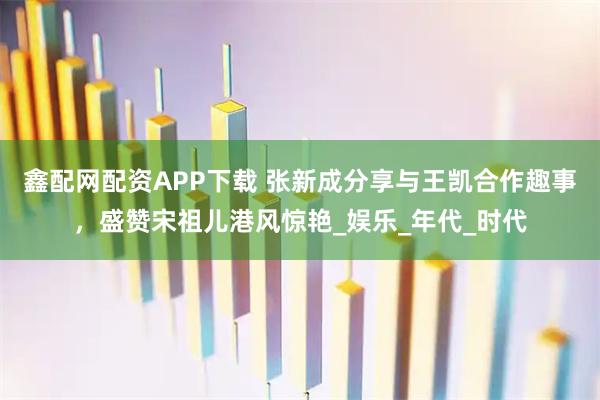 鑫配网配资APP下载 张新成分享与王凯合作趣事，盛赞宋祖儿港风惊艳_娱乐_年代_时代