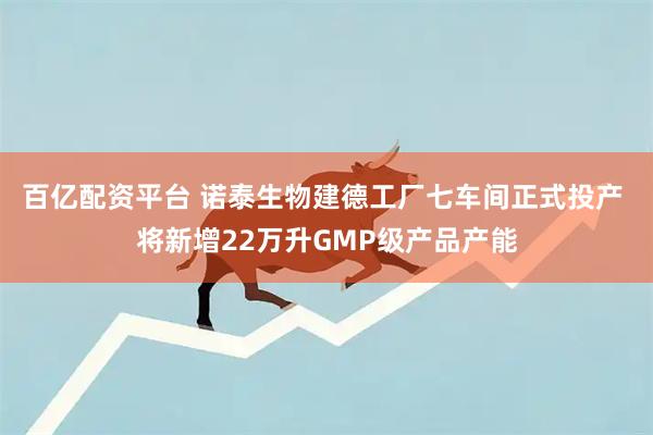 百亿配资平台 诺泰生物建德工厂七车间正式投产 将新增22万升GMP级产品产能