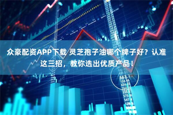 众豪配资APP下载 灵芝孢子油哪个牌子好？认准这三招，教你选出优质产品！