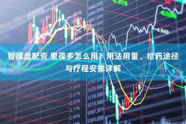智操盘配资 里葆多怎么用？用法用量、给药途径与疗程安排详解