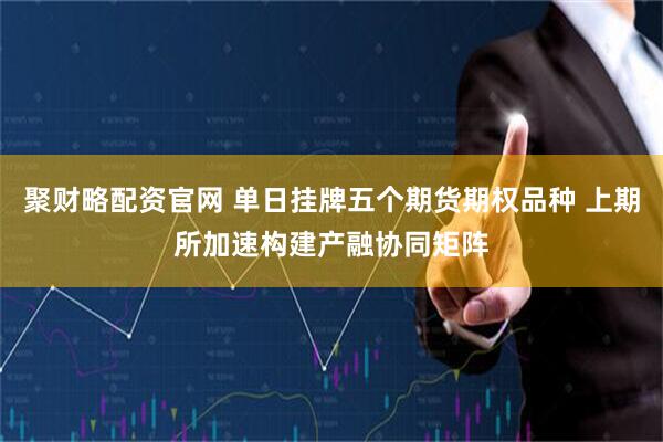 聚财略配资官网 单日挂牌五个期货期权品种 上期所加速构建产融协同矩阵