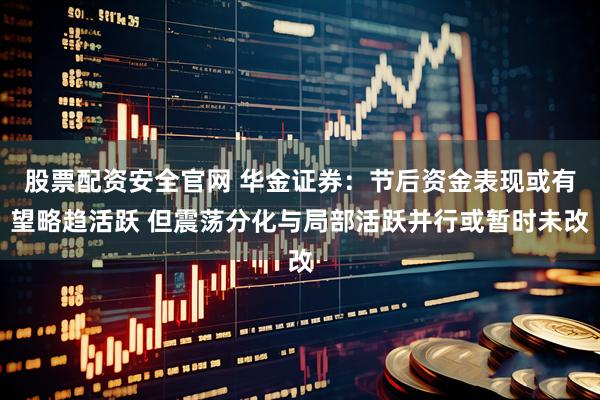 股票配资安全官网 华金证券：节后资金表现或有望略趋活跃 但震荡分化与局部活跃并行或暂时未改