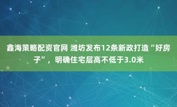 鑫海策略配资官网 潍坊发布12条新政打造“好房子”，明确住宅层高不低于3.0米