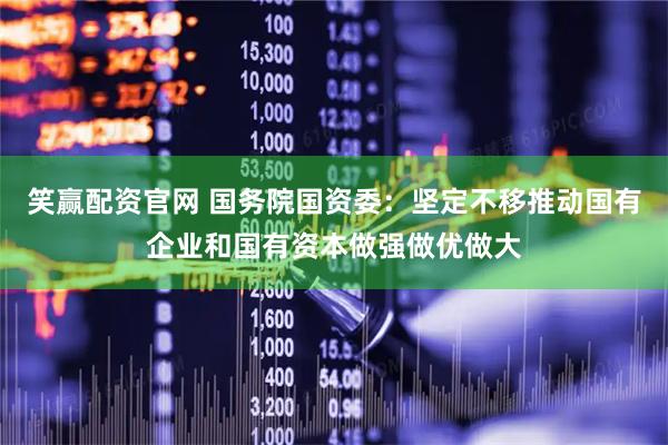 笑赢配资官网 国务院国资委：坚定不移推动国有企业和国有资本做强做优做大