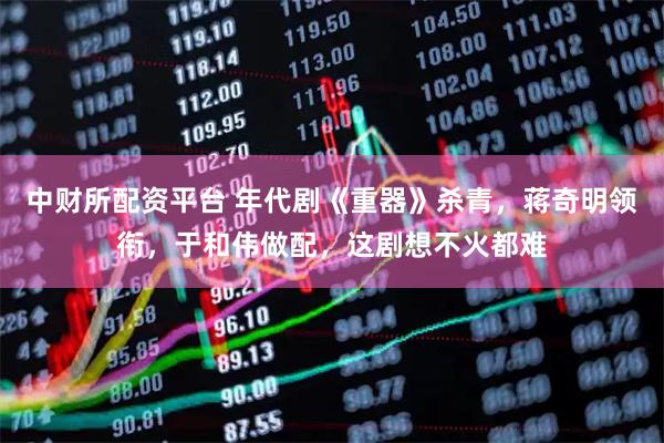 中财所配资平台 年代剧《重器》杀青，蒋奇明领衔，于和伟做配，这剧想不火都难