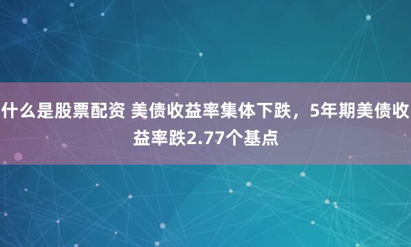 什么是股票配资 美债收益率集体下跌，5年期美债收益率跌2.77个基点