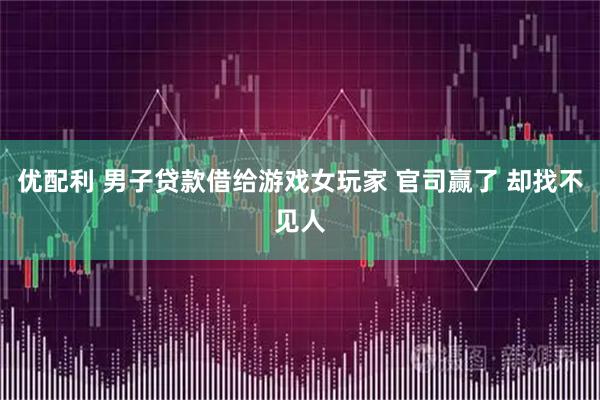 优配利 男子贷款借给游戏女玩家 官司赢了 却找不见人