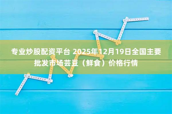 专业炒股配资平台 2025年12月19日全国主要批发市场芸豆（鲜食）价格行情