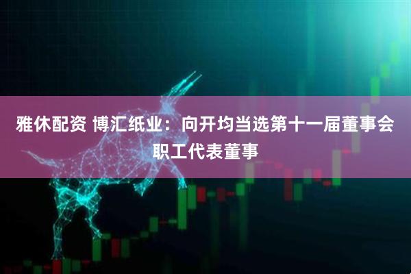 雅休配资 博汇纸业：向开均当选第十一届董事会职工代表董事