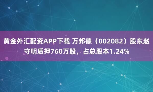 黄金外汇配资APP下载 万邦德（002082）股东赵守明质押760万股，占总股本1.24%