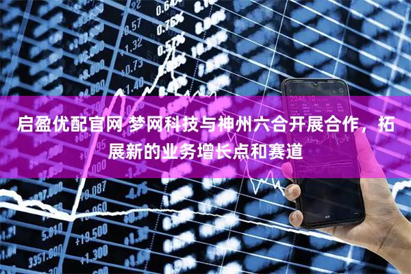 启盈优配官网 梦网科技与神州六合开展合作，拓展新的业务增长点和赛道