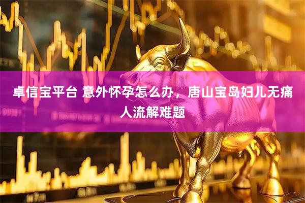 卓信宝平台 意外怀孕怎么办，唐山宝岛妇儿无痛人流解难题