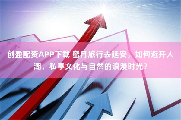 创盈配资APP下载 蜜月旅行去延安，如何避开人潮，私享文化与自然的浪漫时光？