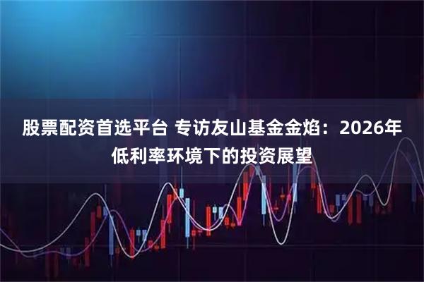 股票配资首选平台 专访友山基金金焰：2026年低利率环境下的投资展望