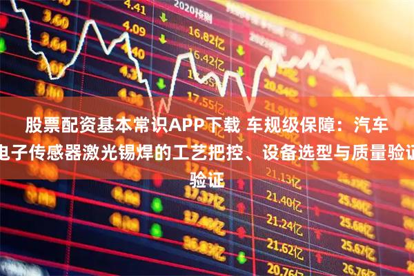 股票配资基本常识APP下载 车规级保障：汽车电子传感器激光锡焊的工艺把控、设备选型与质量验证