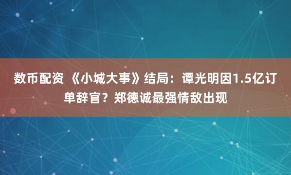 数币配资 《小城大事》结局：谭光明因1.5亿订单辞官？郑德诚最强情敌出现