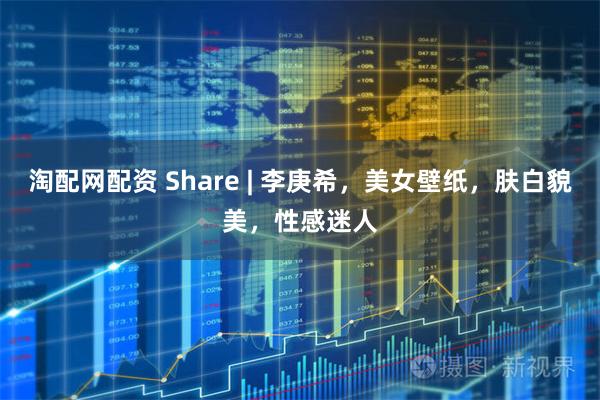 淘配网配资 Share | 李庚希，美女壁纸，肤白貌美，性感迷人