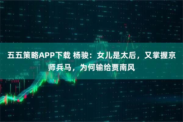 五五策略APP下载 杨骏：女儿是太后，又掌握京师兵马，为何输给贾南风