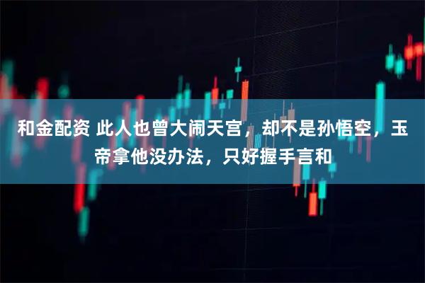 和金配资 此人也曾大闹天宫，却不是孙悟空，玉帝拿他没办法，只好握手言和