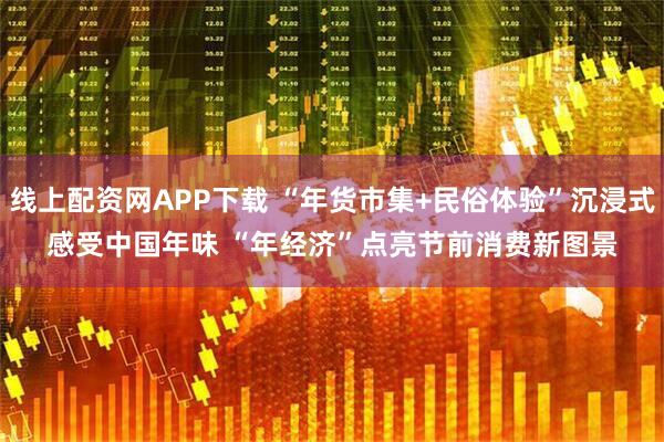 线上配资网APP下载 “年货市集+民俗体验”沉浸式感受中国年味 “年经济”点亮节前消费新图景