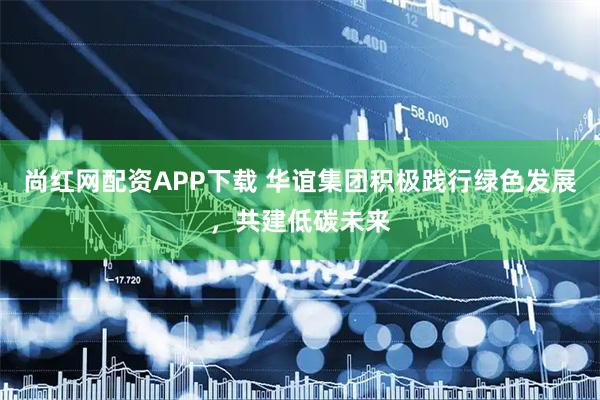 尚红网配资APP下载 华谊集团积极践行绿色发展，共建低碳未来