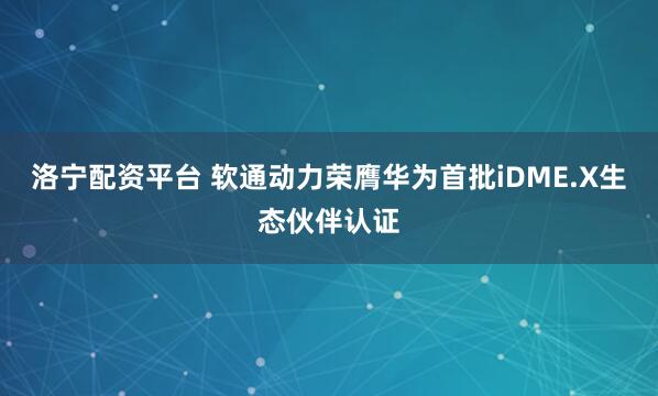 洛宁配资平台 软通动力荣膺华为首批iDME.X生态伙伴认证