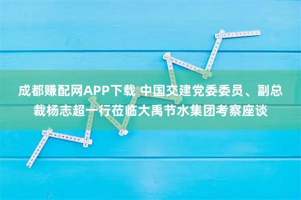 成都赚配网APP下载 中国交建党委委员、副总裁杨志超一行莅临大禹节水集团考察座谈