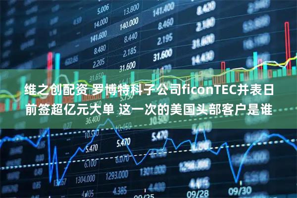 维之创配资 罗博特科子公司ficonTEC并表日前签超亿元大单 这一次的美国头部客户是谁