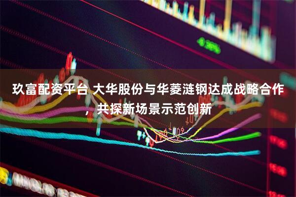 玖富配资平台 大华股份与华菱涟钢达成战略合作，共探新场景示范创新