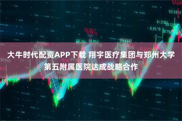 大牛时代配资APP下载 翔宇医疗集团与郑州大学第五附属医院达成战略合作