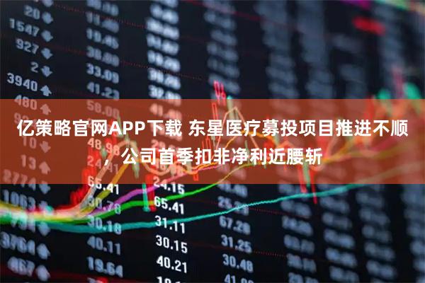 亿策略官网APP下载 东星医疗募投项目推进不顺，公司首季扣非净利近腰斩