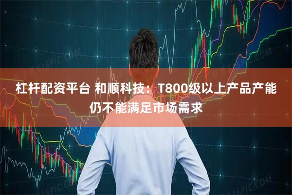 杠杆配资平台 和顺科技：T800级以上产品产能仍不能满足市场需求