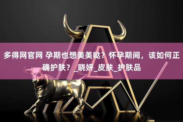 多得网官网 孕期也想美美哒？怀孕期间，该如何正确护肤？_晓妍_皮肤_护肤品