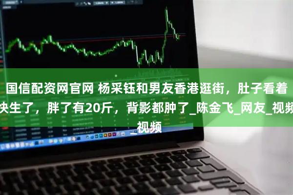 国信配资网官网 杨采钰和男友香港逛街，肚子看着快生了，胖了有20斤，背影都肿了_陈金飞_网友_视频