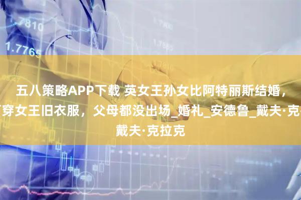五八策略APP下载 英女王孙女比阿特丽斯结婚，为何穿女王旧衣服，父母都没出场_婚礼_安德鲁_戴夫·克拉克
