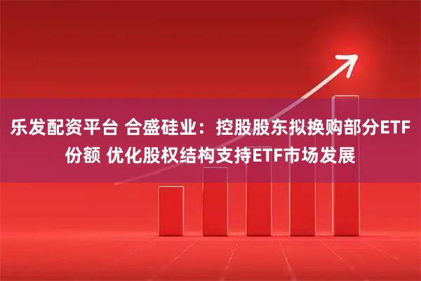 乐发配资平台 合盛硅业：控股股东拟换购部分ETF份额 优化股权结构支持ETF市场发展