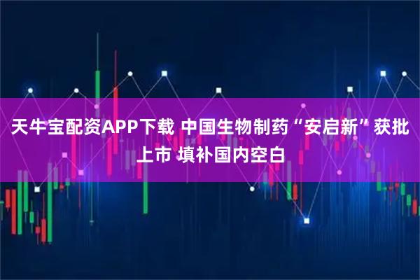 天牛宝配资APP下载 中国生物制药“安启新”获批上市 填补国内空白