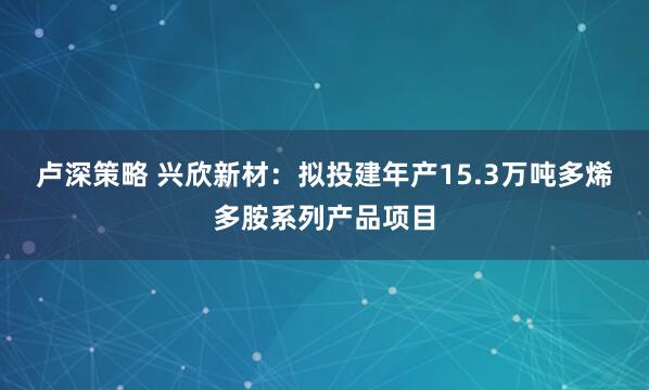 卢深策略 兴欣新材：拟投建年产15.3万吨多烯多胺系列产品项目