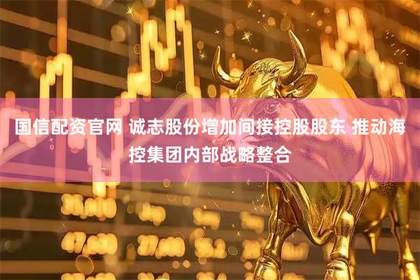 国信配资官网 诚志股份增加间接控股股东 推动海控集团内部战略整合