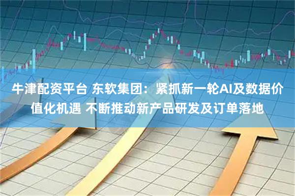 牛津配资平台 东软集团：紧抓新一轮AI及数据价值化机遇 不断推动新产品研发及订单落地