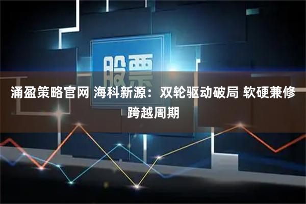 涌盈策略官网 海科新源：双轮驱动破局 软硬兼修跨越周期