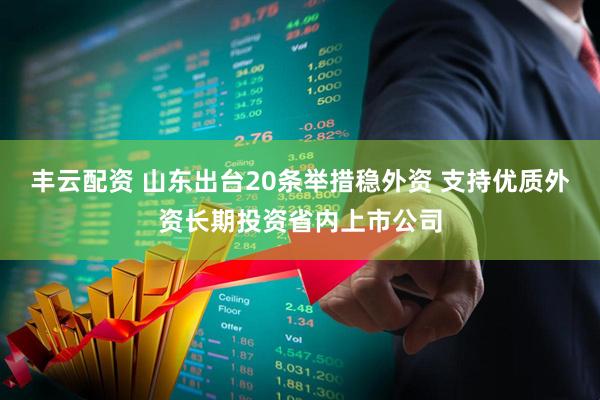 丰云配资 山东出台20条举措稳外资 支持优质外资长期投资省内上市公司