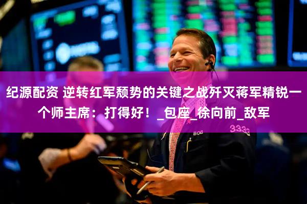 纪源配资 逆转红军颓势的关键之战歼灭蒋军精锐一个师主席：打得好！_包座_徐向前_敌军
