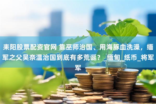 耒阳股票配资官网 靠巫师治国、用海豚血洗澡，缅军之父吴奈温治国到底有多荒诞？_缅甸_纸币_将军