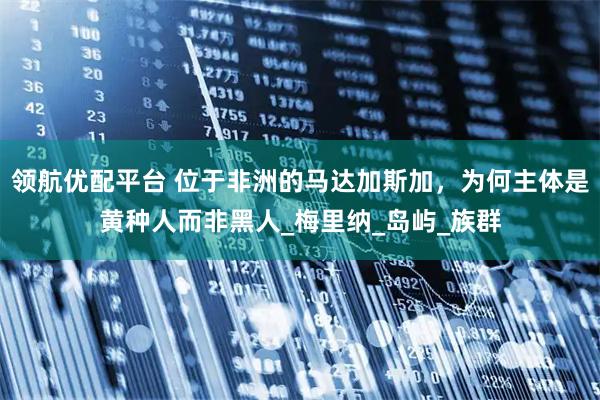 领航优配平台 位于非洲的马达加斯加，为何主体是黄种人而非黑人_梅里纳_岛屿_族群